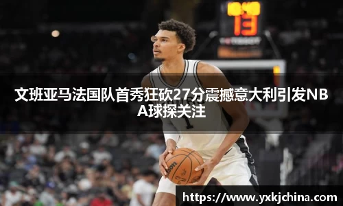 文班亚马法国队首秀狂砍27分震撼意大利引发NBA球探关注